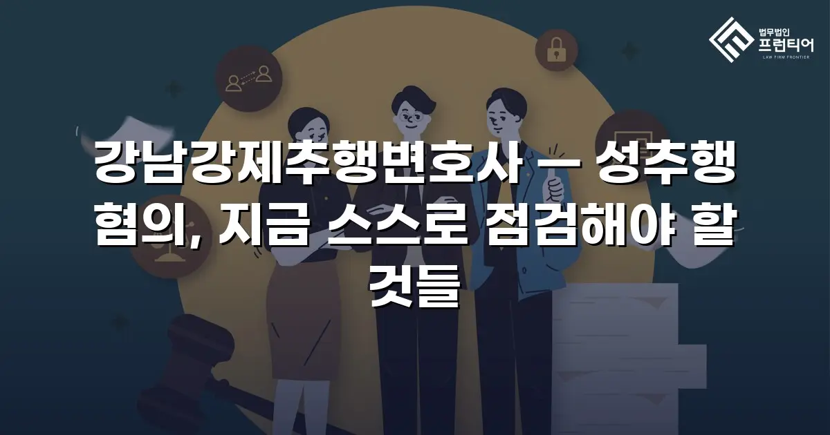강남강제추행변호사 — 성추행 혐의, 지금 스스로 점검해야 할 것들