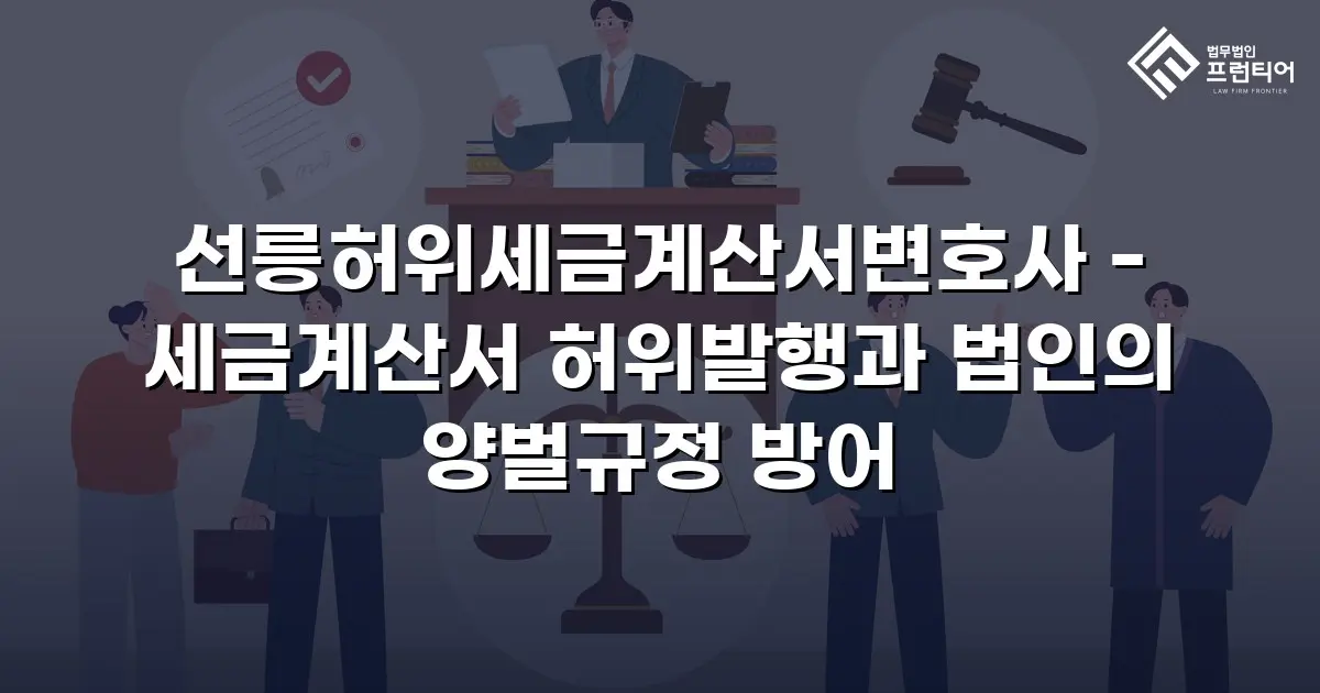 선릉허위세금계산서변호사 - 세금계산서 허위발행과 법인의 양벌규정 방어