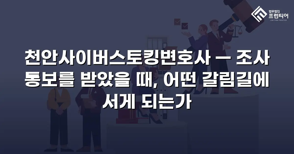천안사이버스토킹변호사 — 조사 통보를 받았을 때, 어떤 갈림길에 서게 되는가