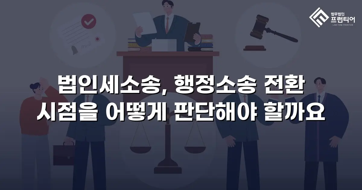 법인세소송, 행정소송 전환 시점을 어떻게 판단해야 할까요