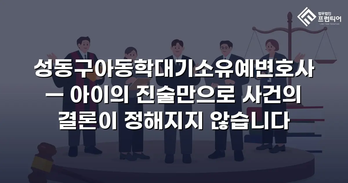 성동구아동학대기소유예변호사 — 아이의 진술만으로 사건의 결론이 정해지지 않습니다