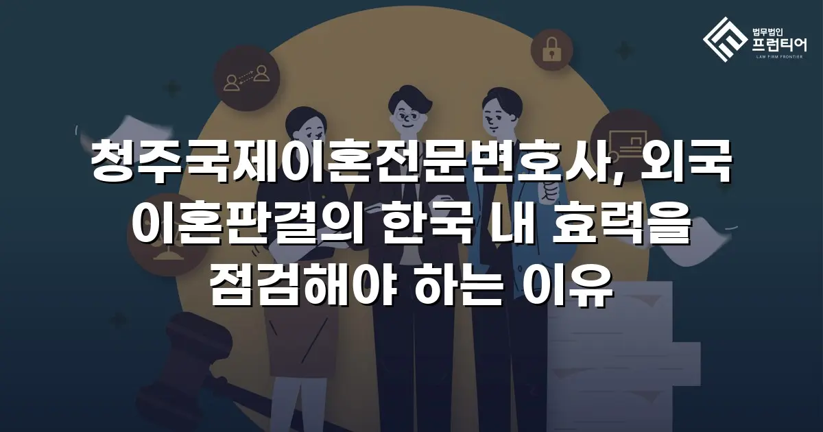 청주국제이혼전문변호사, 외국 이혼판결의 한국 내 효력을 점검해야 하는 이유