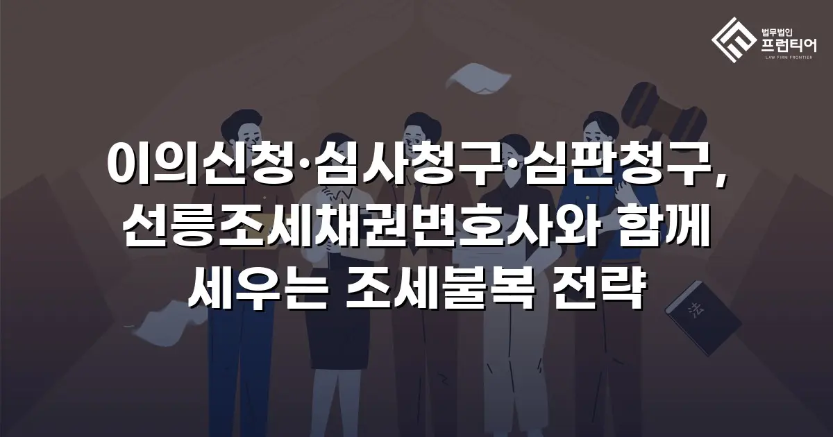 이의신청·심사청구·심판청구, 선릉조세채권변호사와 함께 세우는 조세불복 전략