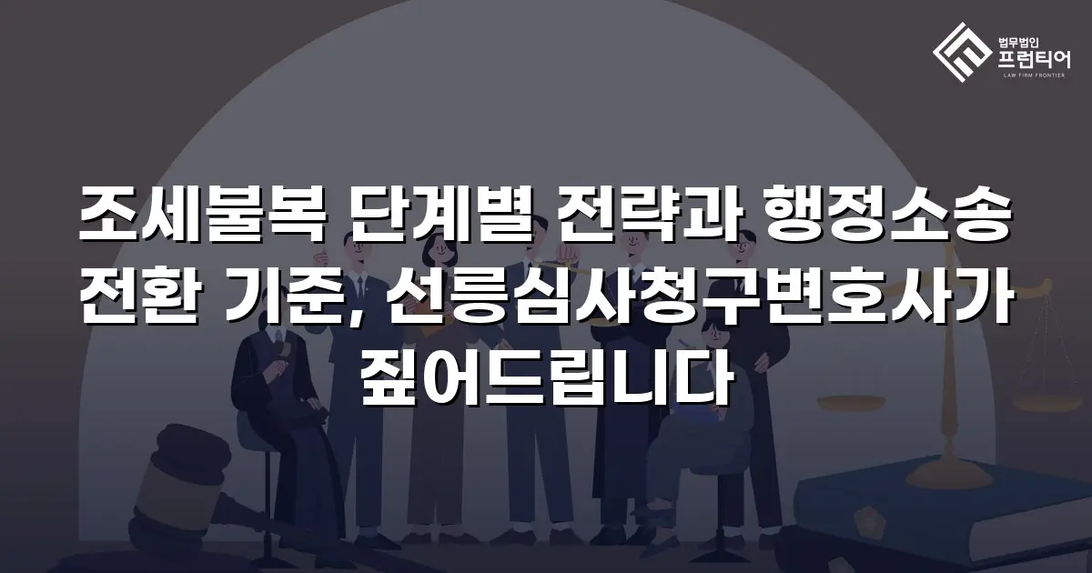 조세불복 단계별 전략과 행정소송 전환 기준, 선릉심사청구변호사가 짚어드립니다