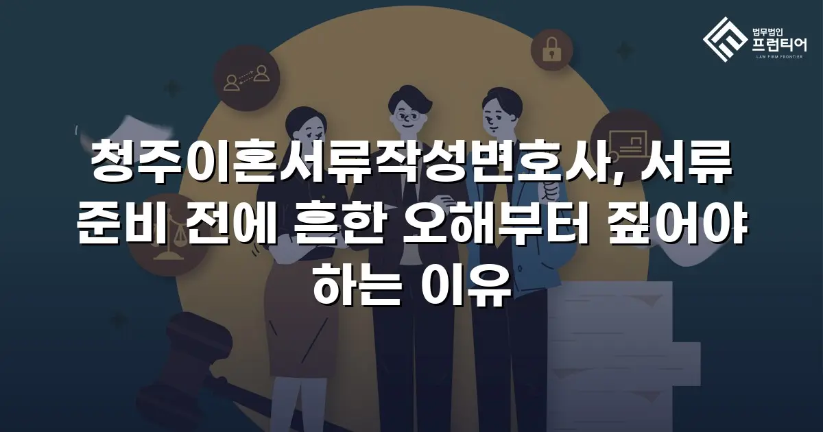 청주이혼서류작성변호사, 서류 준비 전에 흔한 오해부터 짚어야 하는 이유