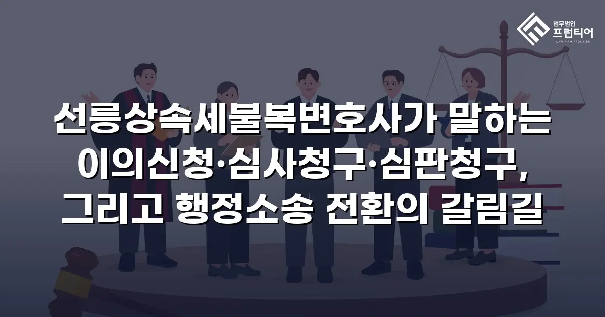 선릉상속세불복변호사가 말하는 이의신청·심사청구·심판청구, 그리고 행정소송 전환의 갈림길