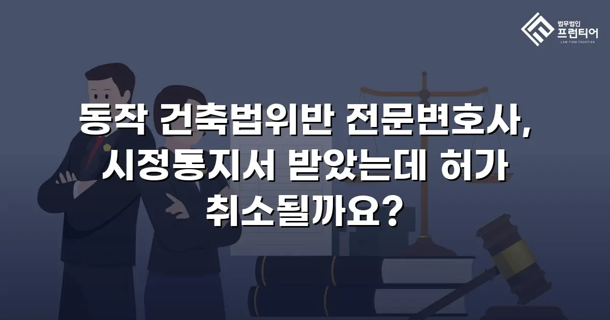 동작 건축법위반 전문변호사, 시정통지서 받았는데 허가 취소될까요?