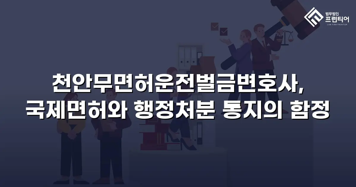 천안무면허운전벌금변호사, 국제면허와 행정처분 통지의 함정