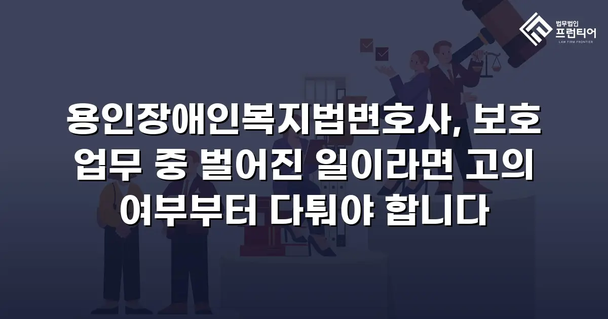 용인장애인복지법변호사, 보호 업무 중 벌어진 일이라면 고의 여부부터 다퉈야 합니다
