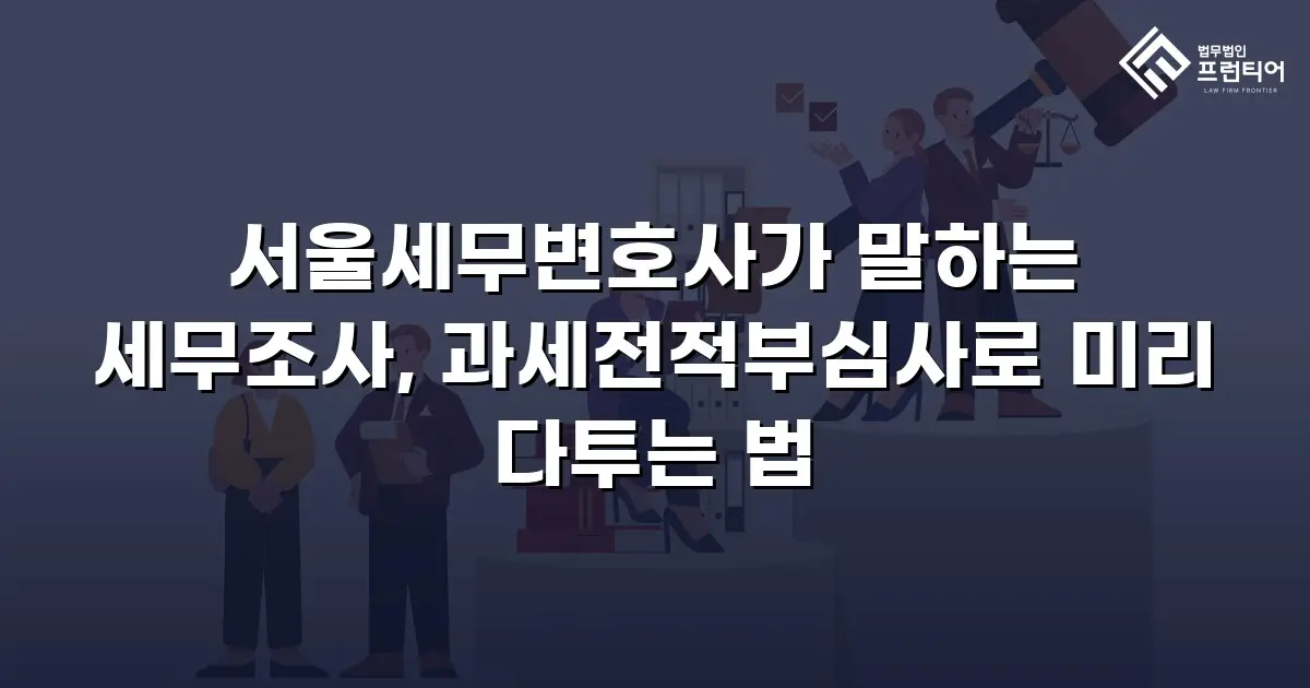 서울세무변호사가 말하는 세무조사, 과세전적부심사로 미리 다투는 법