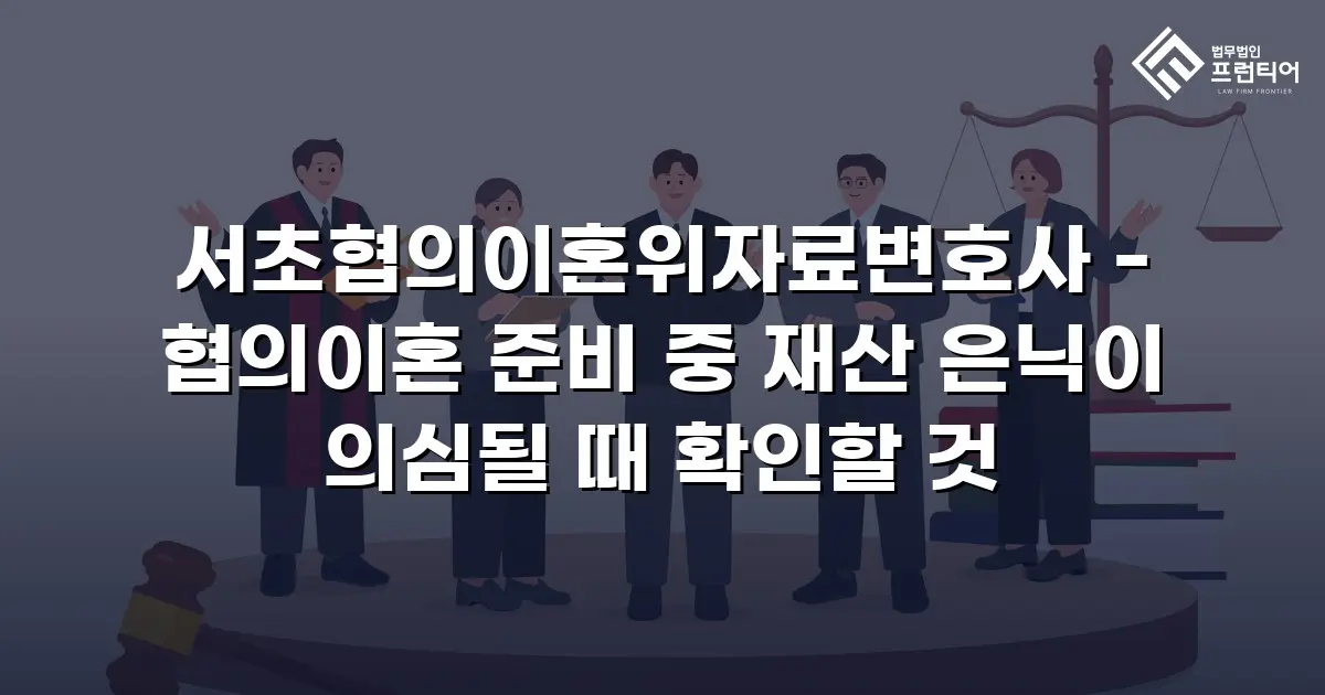 서초협의이혼위자료변호사 - 협의이혼 준비 중 재산 은닉이 의심될 때 확인할 것
