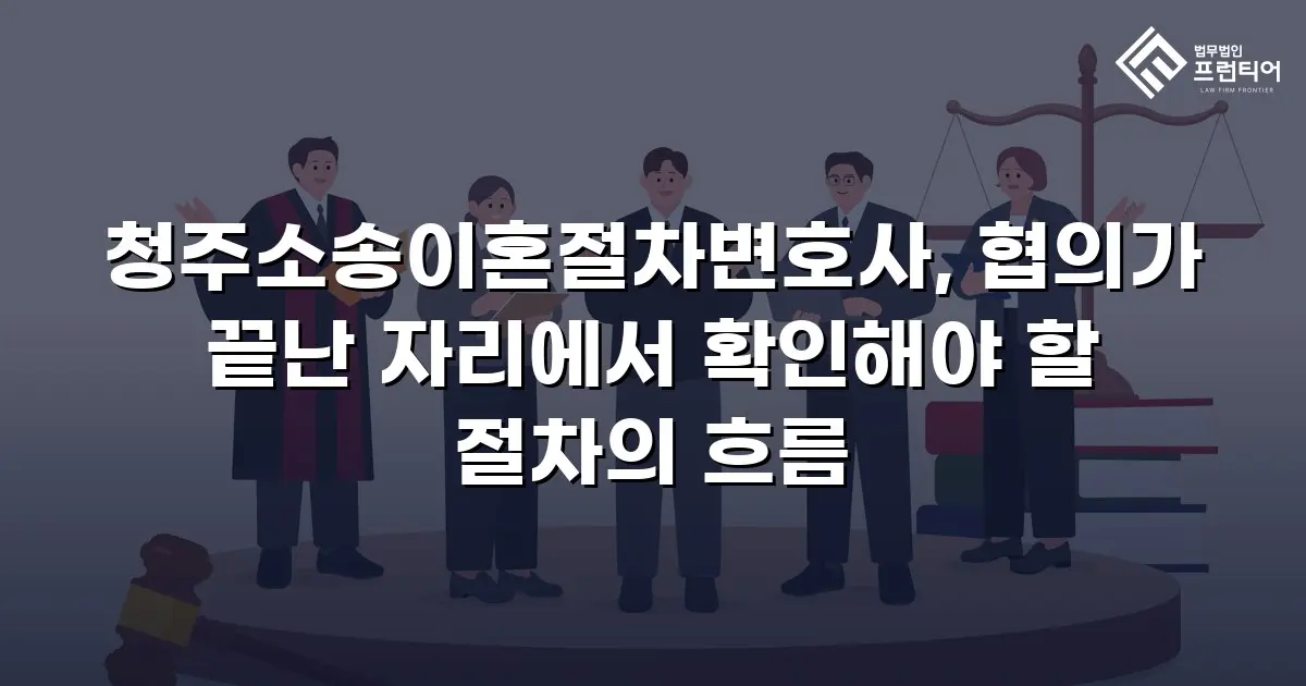 청주소송이혼절차변호사, 협의가 끝난 자리에서 확인해야 할 절차의 흐름