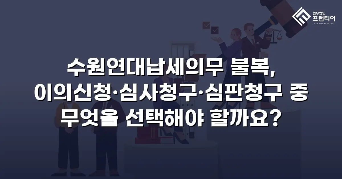 수원연대납세의무 불복, 이의신청·심사청구·심판청구 중 무엇을 선택해야 할까요?