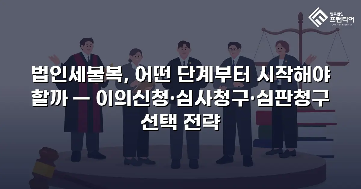 법인세불복, 어떤 단계부터 시작해야 할까 — 이의신청·심사청구·심판청구 선택 전략