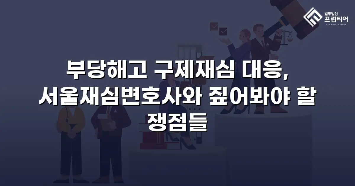 부당해고 구제재심 대응, 서울재심변호사와 짚어봐야 할 쟁점들
