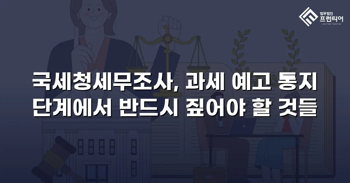 국세청세무조사, 과세 예고 통지 단계에서 반드시 짚어야 할 것들
