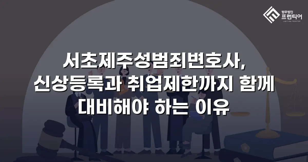 서초제주성범죄변호사, 신상등록과 취업제한까지 함께 대비해야 하는 이유
