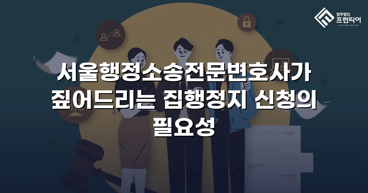 서울행정소송전문변호사가 짚어드리는 집행정지 신청의 필요성