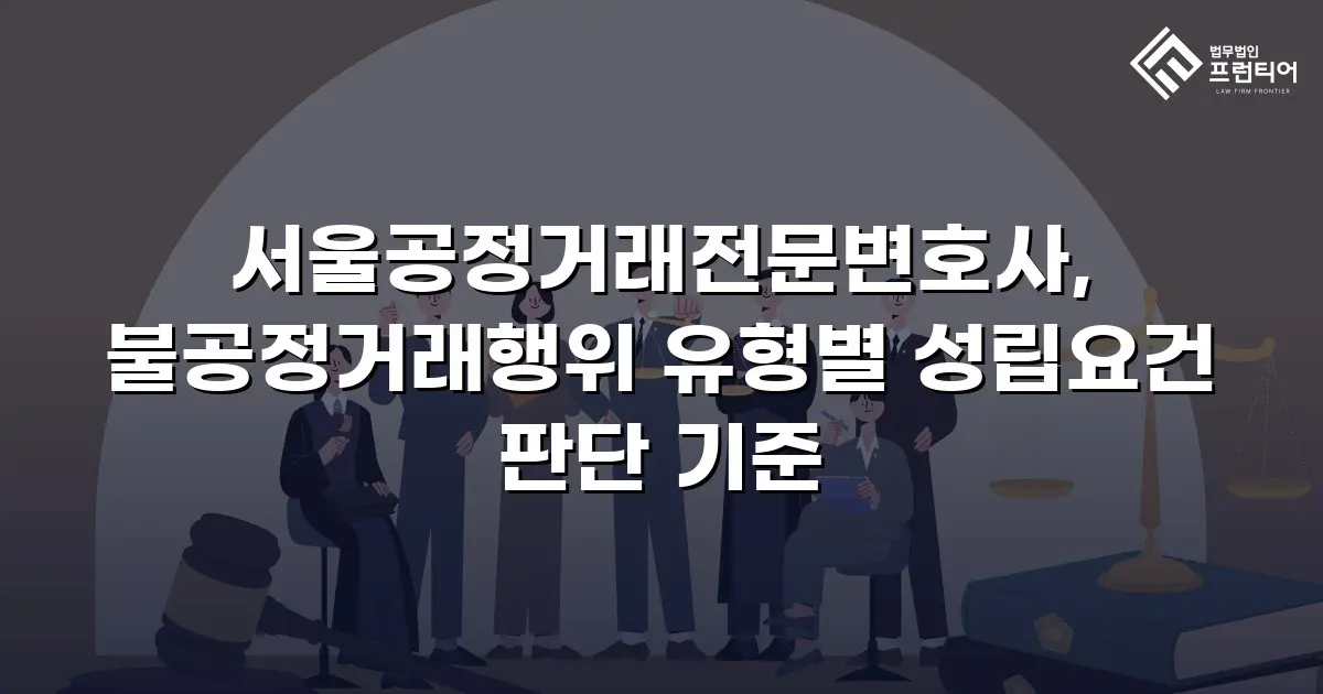 서울공정거래전문변호사, 불공정거래행위 유형별 성립요건 판단 기준