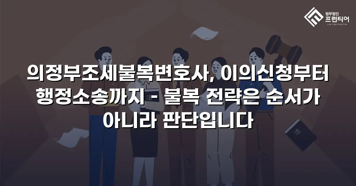 의정부조세불복변호사, 이의신청부터 행정소송까지 – 불복 전략은 순서가 아니라 판단입니다