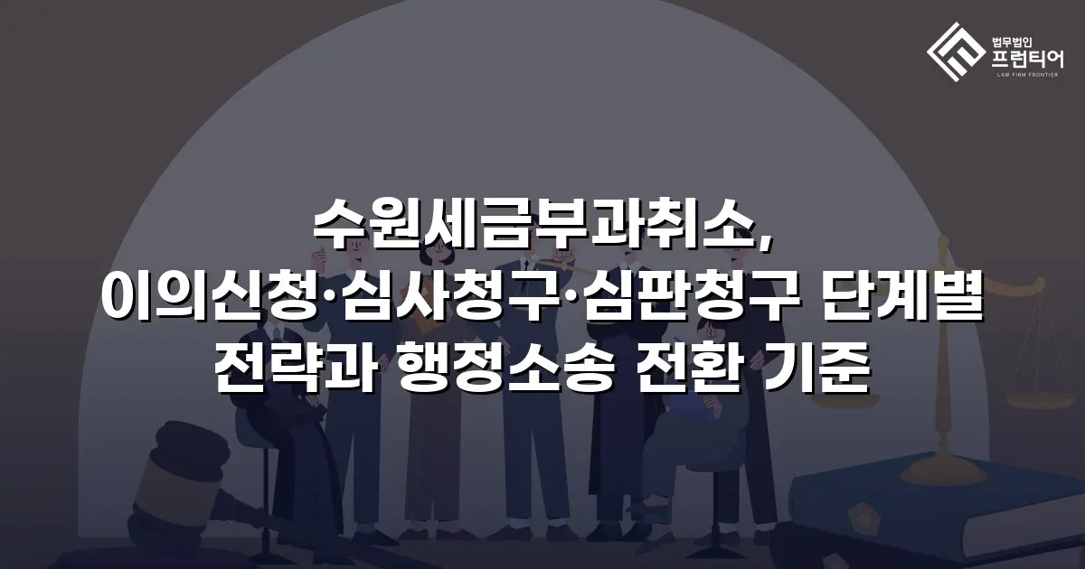 수원세금부과취소, 이의신청·심사청구·심판청구 단계별 전략과 행정소송 전환 기준