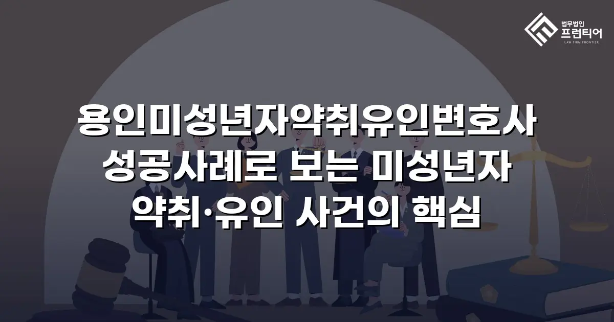 용인미성년자약취유인변호사 성공사례로 보는 미성년자 약취·유인 사건의 핵심