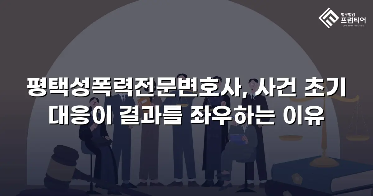 평택성폭력전문변호사, 사건 초기 대응이 결과를 좌우하는 이유