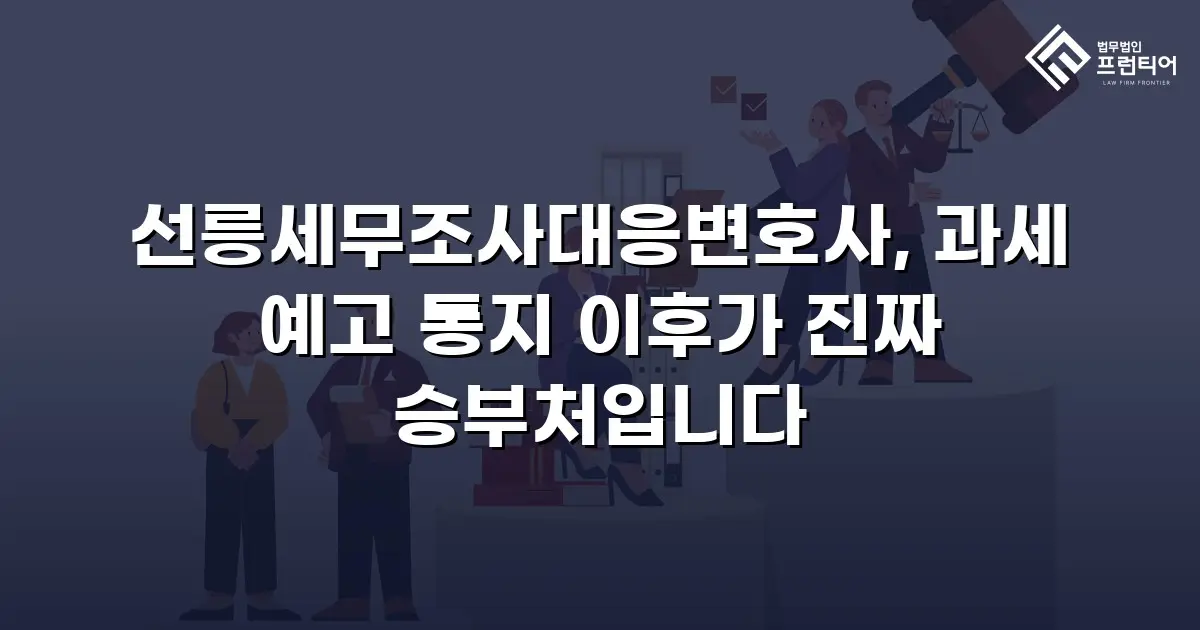 선릉세무조사대응변호사, 과세 예고 통지 이후가 진짜 승부처입니다