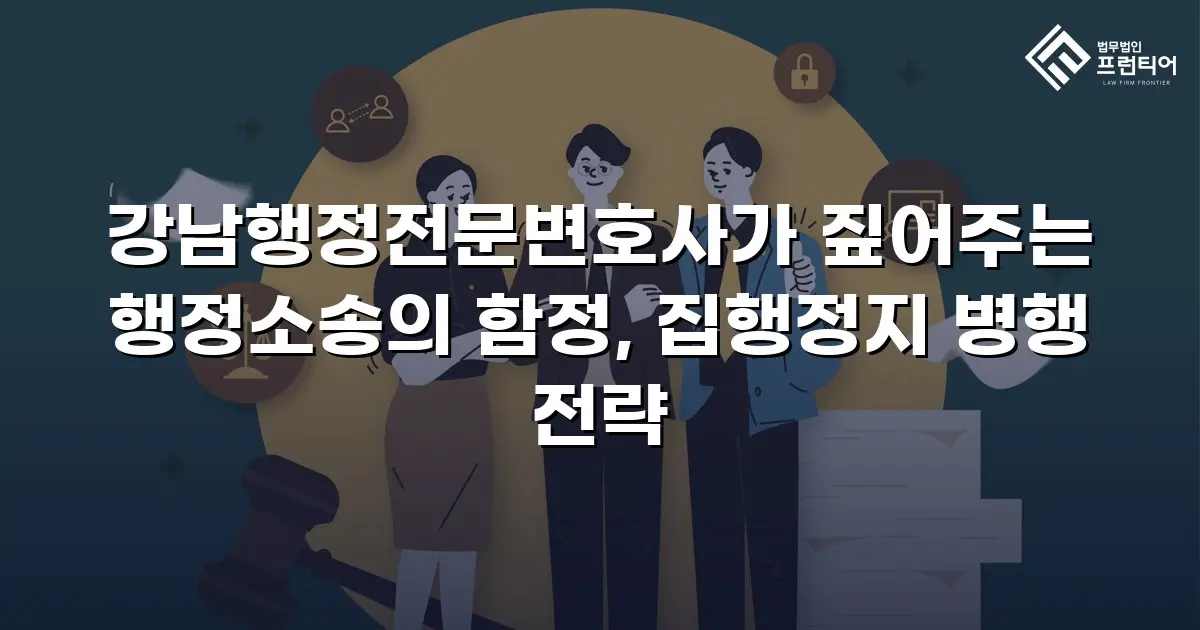 강남행정전문변호사가 짚어주는 행정소송의 함정, 집행정지 병행 전략