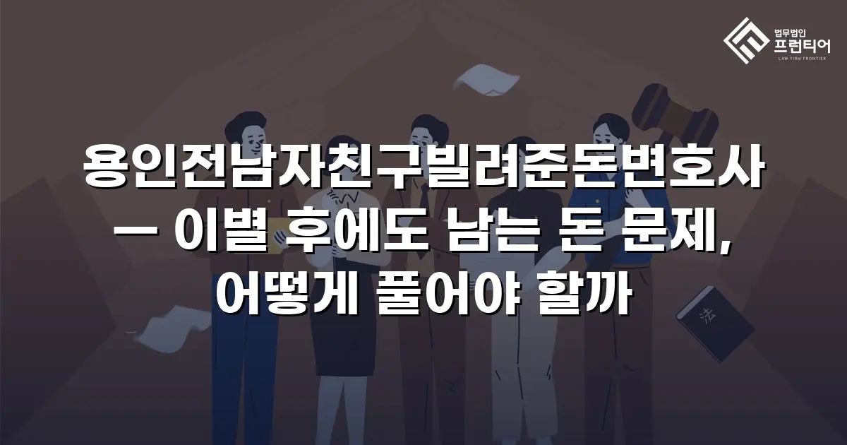 용인전남자친구빌려준돈변호사 — 이별 후에도 남는 돈 문제, 어떻게 풀어야 할까