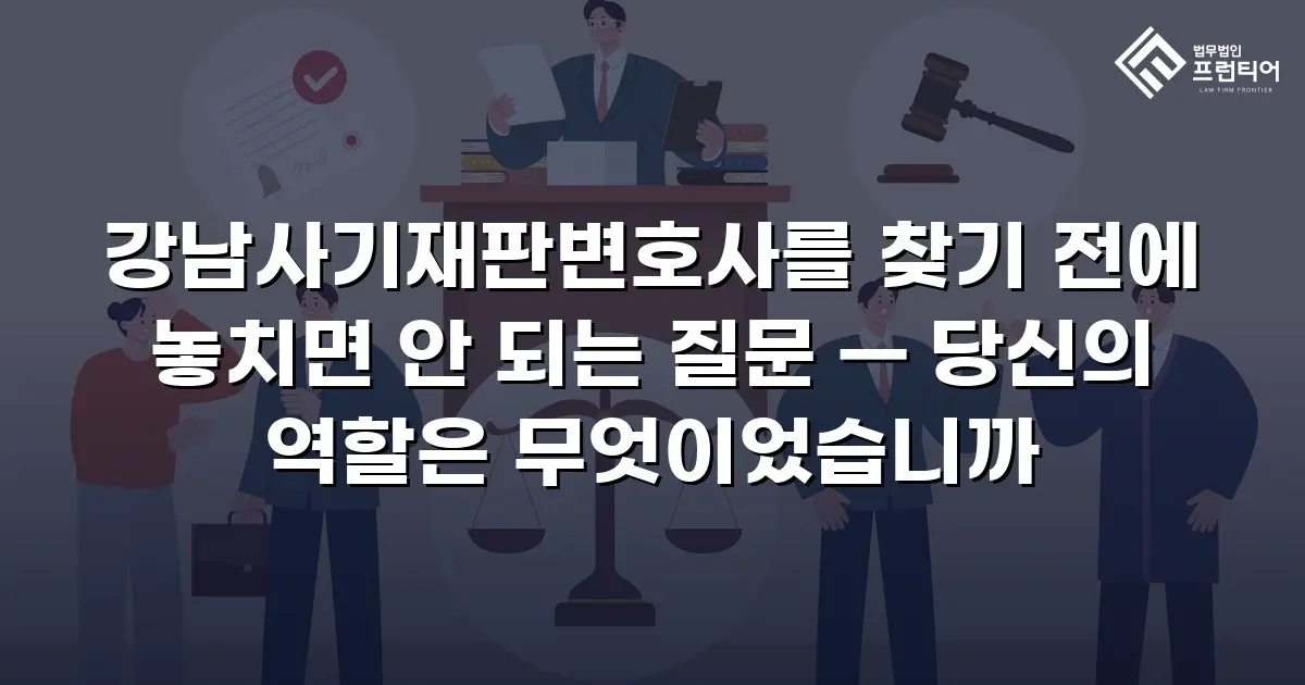 강남사기재판변호사를 찾기 전에 놓치면 안 되는 질문 — 당신의 역할은 무엇이었습니까