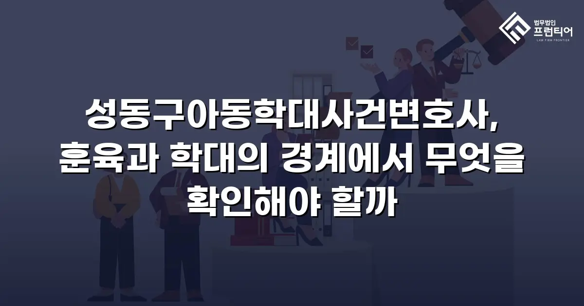 성동구아동학대사건변호사, 훈육과 학대의 경계에서 무엇을 확인해야 할까
