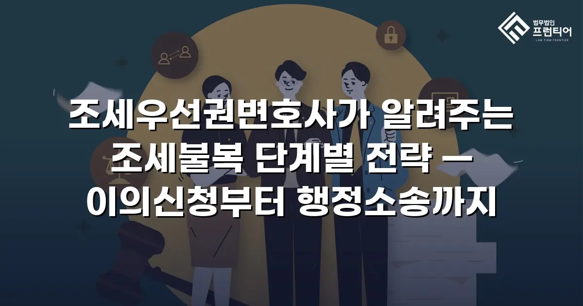조세우선권변호사가 알려주는 조세불복 단계별 전략 — 이의신청부터 행정소송까지