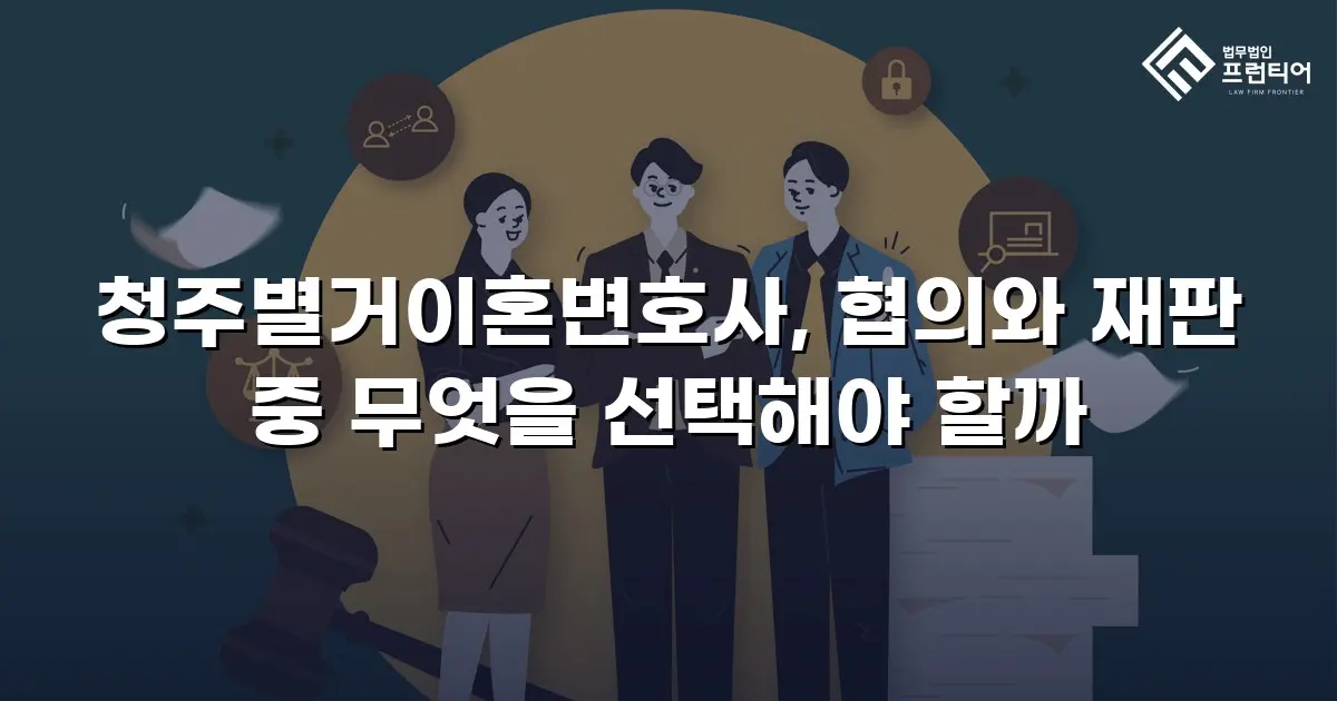 청주별거이혼변호사, 협의와 재판 중 무엇을 선택해야 할까