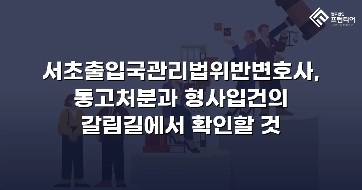 서초출입국관리법위반변호사, 통고처분과 형사입건의 갈림길에서 확인할 것