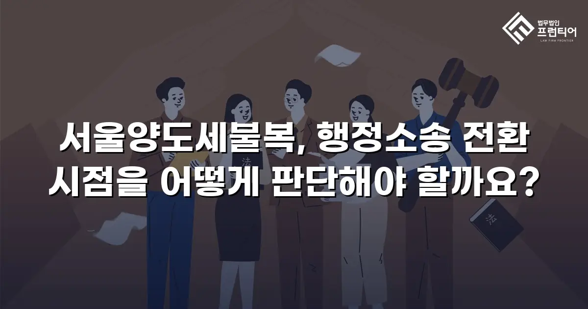 서울양도세불복, 행정소송 전환 시점을 어떻게 판단해야 할까요?