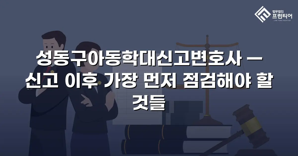 성동구아동학대신고변호사 — 신고 이후 가장 먼저 점검해야 할 것들