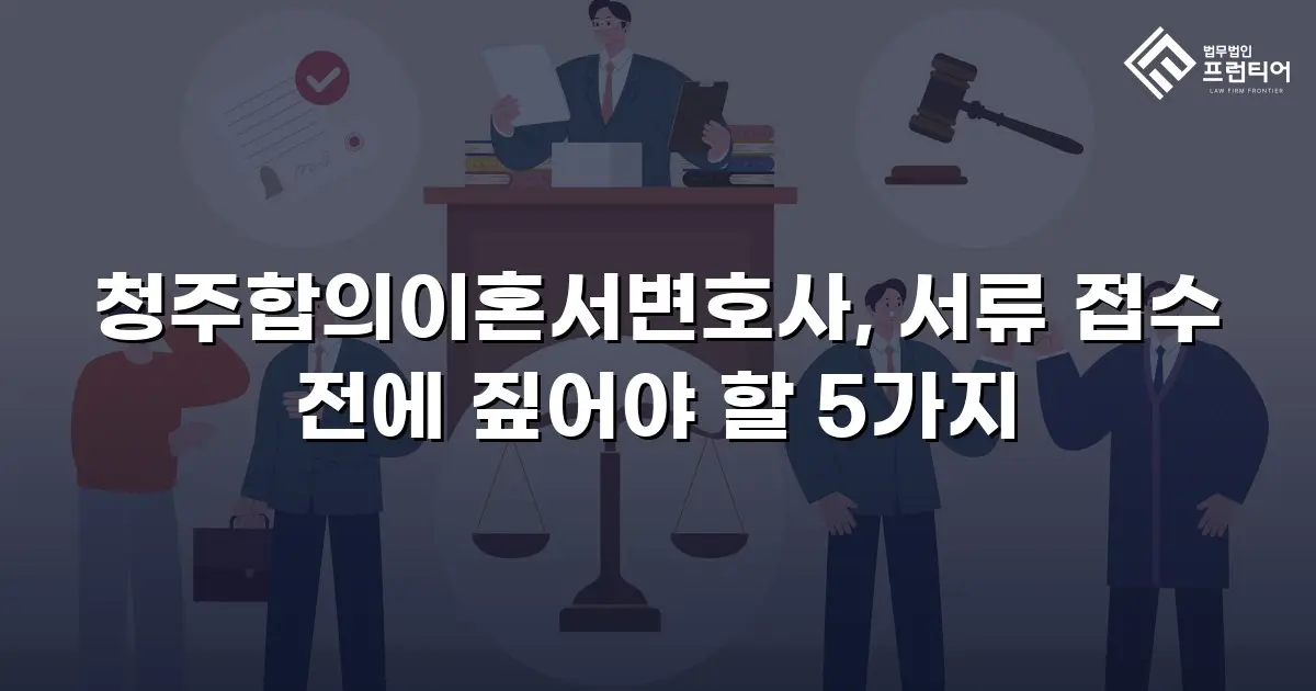 청주합의이혼서변호사, 서류 접수 전에 짚어야 할 5가지