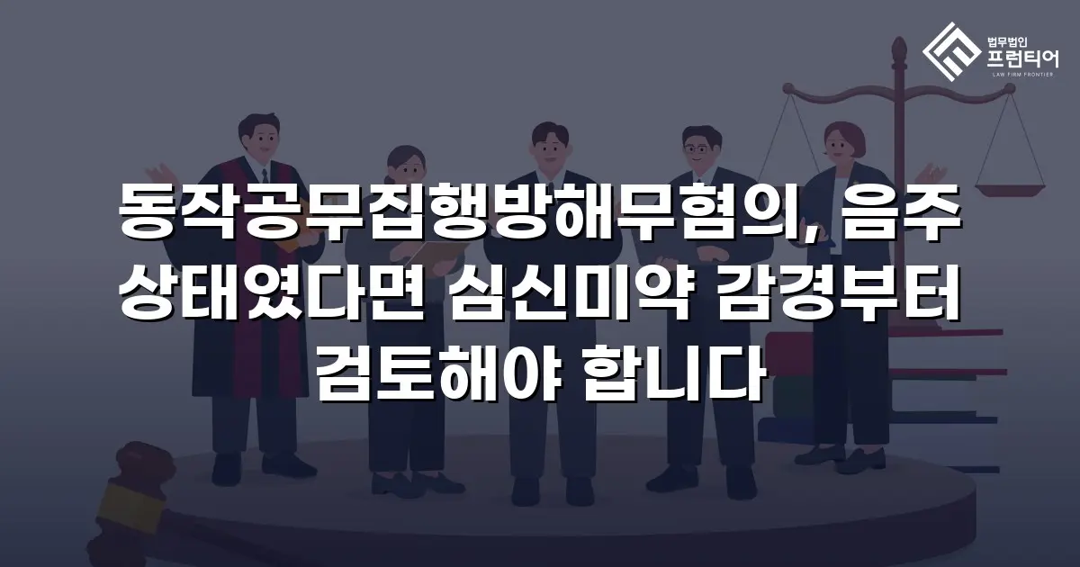 동작공무집행방해무혐의, 음주 상태였다면 심신미약 감경부터 검토해야 합니다