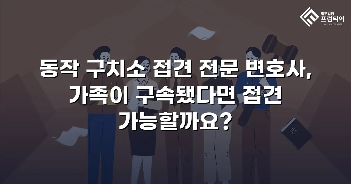 동작 구치소 접견 전문 변호사, 가족이 구속됐다면 접견 가능할까요?