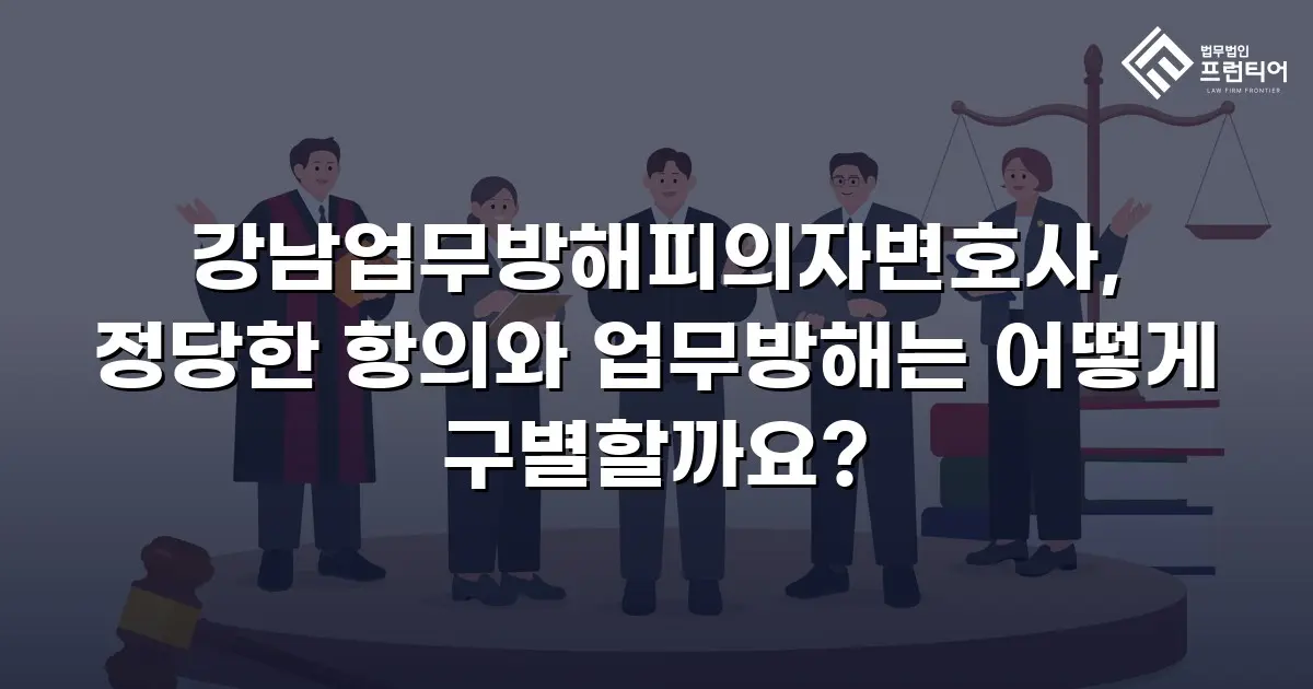 강남업무방해피의자변호사, 정당한 항의와 업무방해는 어떻게 구별할까요?