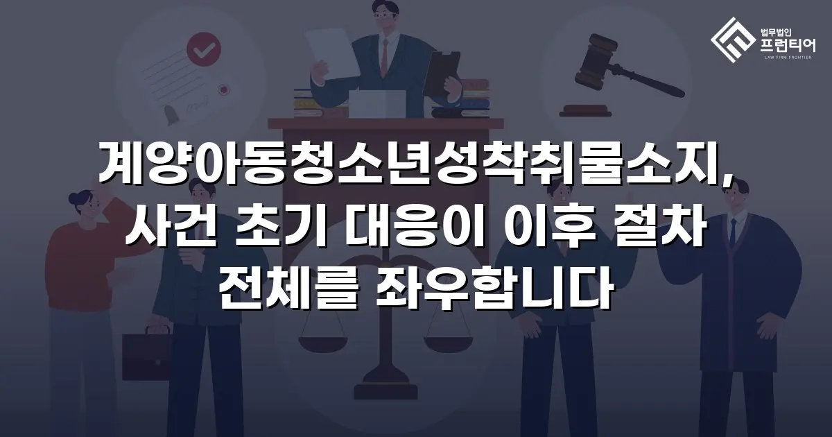 계양아동청소년성착취물소지, 사건 초기 대응이 이후 절차 전체를 좌우합니다
