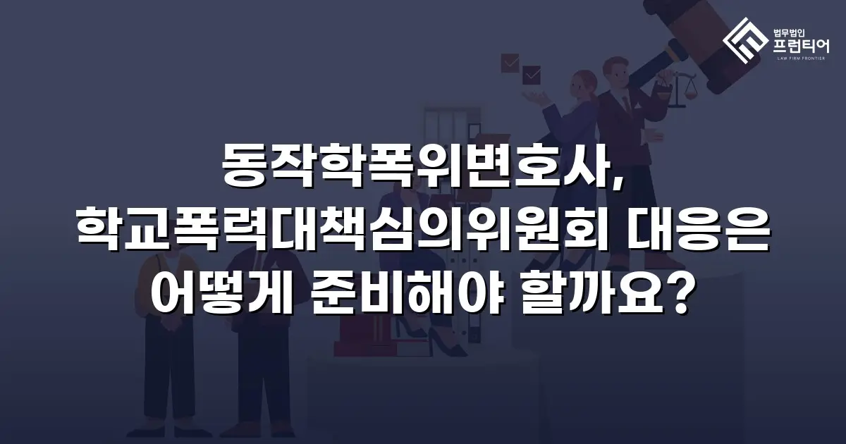 동작학폭위변호사, 학교폭력대책심의위원회 대응은 어떻게 준비해야 할까요?