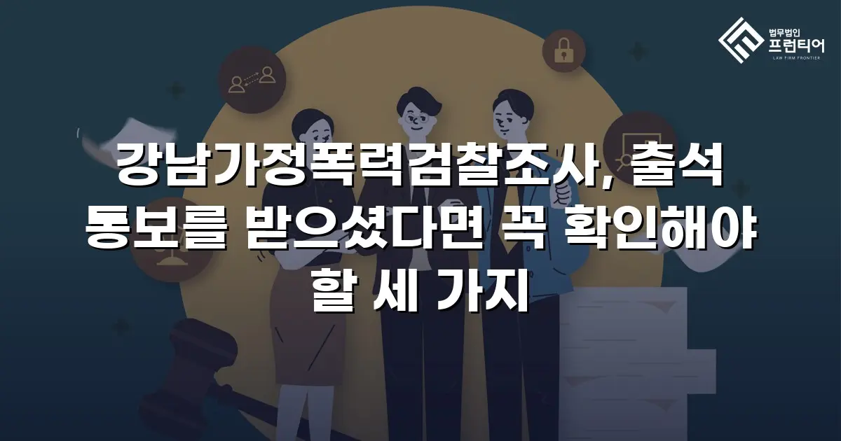 강남가정폭력검찰조사, 출석 통보를 받으셨다면 꼭 확인해야 할 세 가지