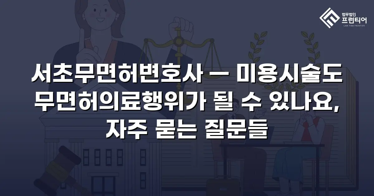 서초무면허변호사 — 미용시술도 무면허의료행위가 될 수 있나요, 자주 묻는 질문들