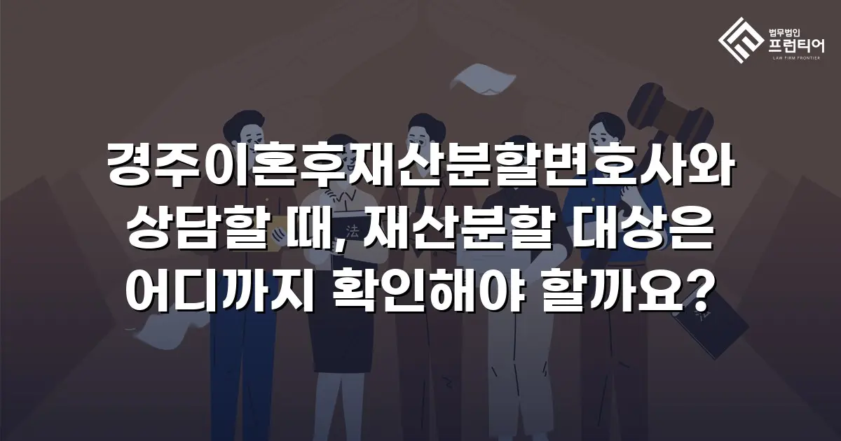 경주이혼후재산분할변호사와 상담할 때, 재산분할 대상은 어디까지 확인해야 할까요?