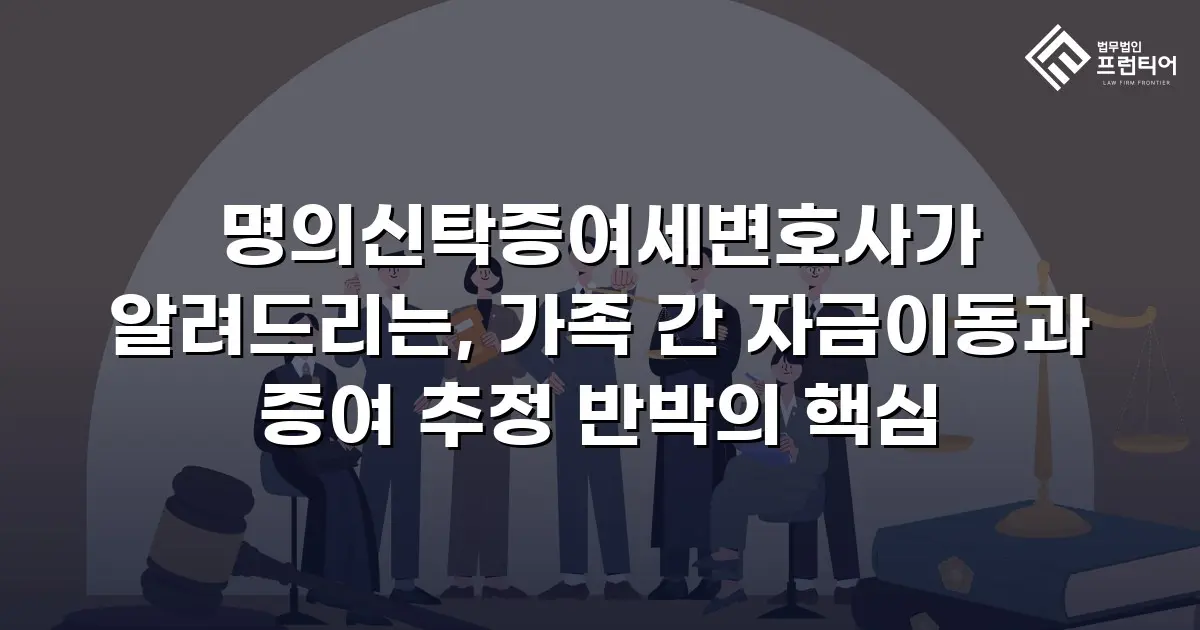 명의신탁증여세변호사가 알려드리는, 가족 간 자금이동과 증여 추정 반박의 핵심