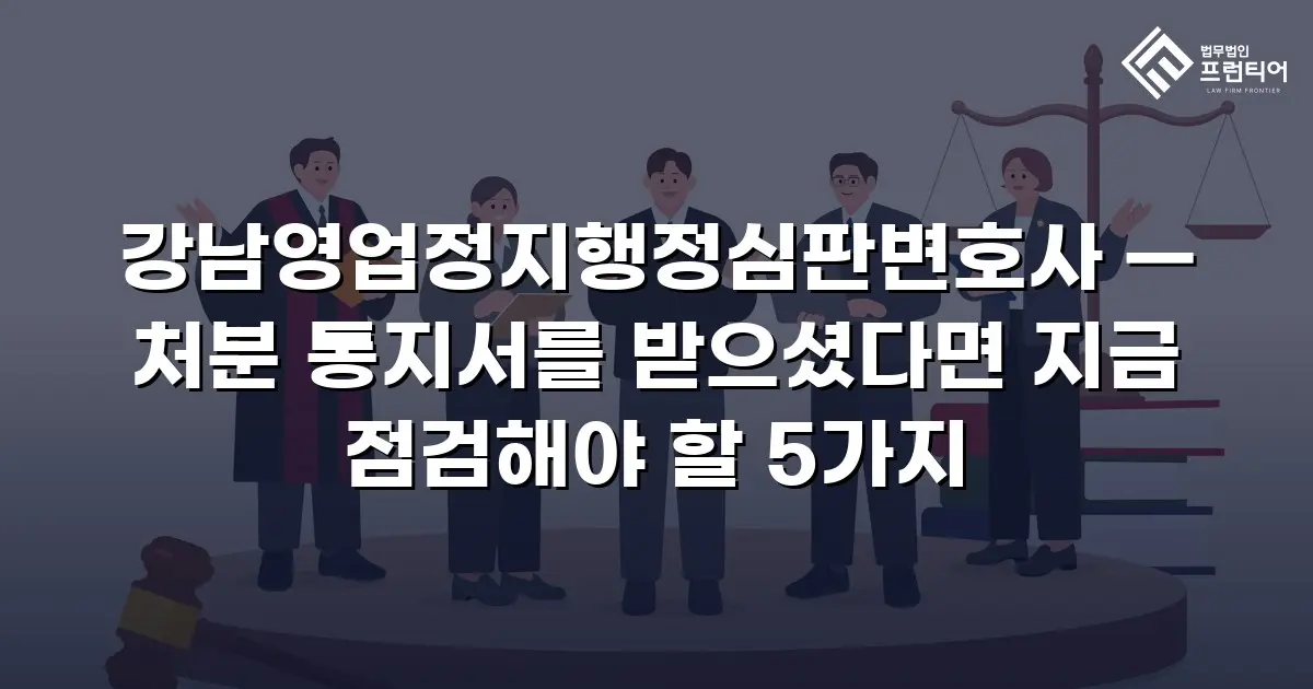 강남영업정지행정심판변호사 — 처분 통지서를 받으셨다면 지금 점검해야 할 5가지
