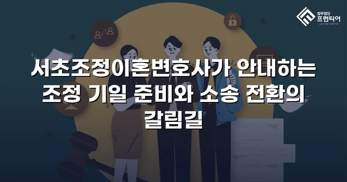 서초조정이혼변호사가 안내하는 조정 기일 준비와 소송 전환의 갈림길