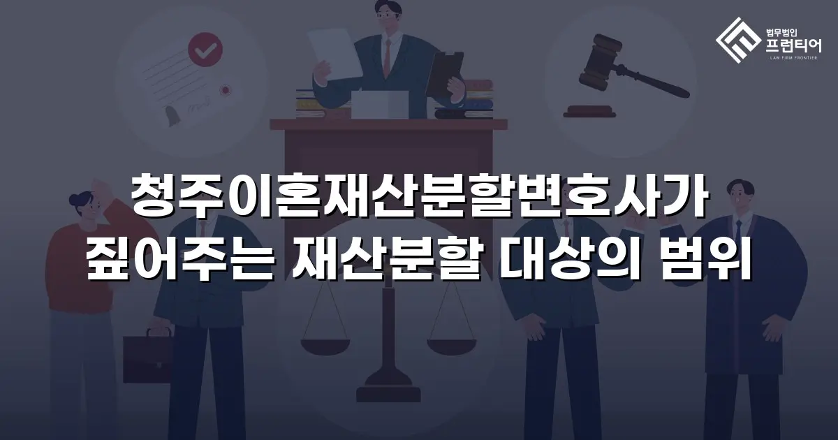 청주이혼재산분할변호사가 짚어주는 재산분할 대상의 범위